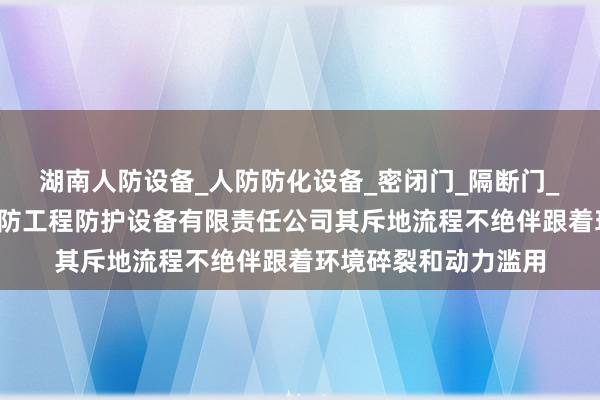 湖南人防设备_人防防化设备_密闭门_隔断门_人防设施_长沙市人防工程防护设备有限责任公司其斥地流程不绝伴跟着环境碎裂和动力滥用