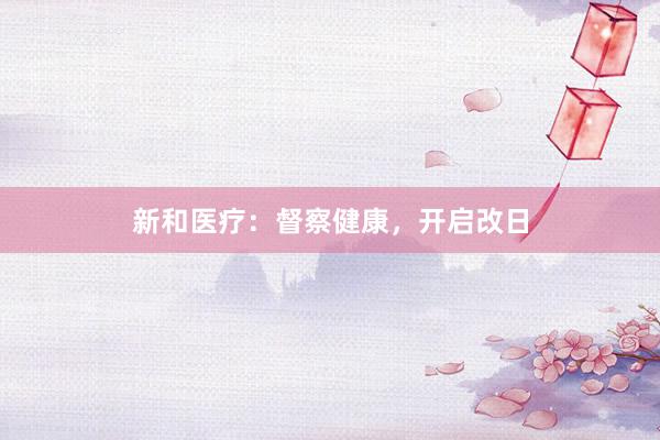 新和医疗:督察健康,开启改日