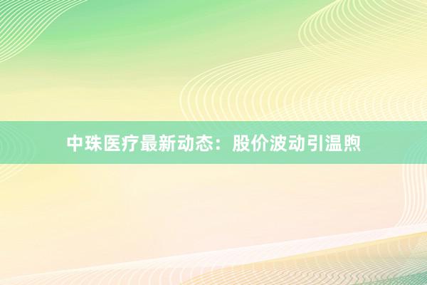 中珠医疗最新动态：股价波动引温煦